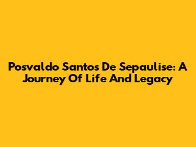 Posvaldo Santos De Sepaulise: A Journey Of Life And Legacy