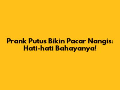 Prank Putus Bikin Pacar Nangis: Hati-hati Bahayanya!