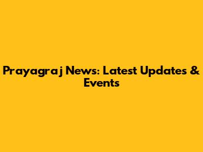 Prayagraj News: Latest Updates & Events