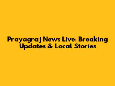 Prayagraj News Live: Breaking Updates & Local Stories