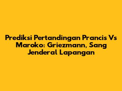 Prediksi Pertandingan Prancis Vs Maroko: Griezmann, Sang Jenderal Lapangan