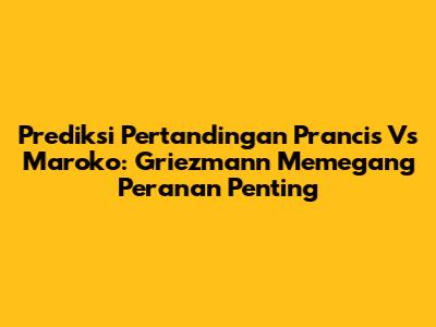 Prediksi Pertandingan Prancis Vs Maroko: Griezmann Memegang Peranan Penting