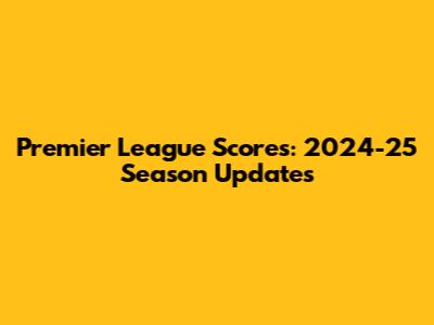 Premier League Scores: 2024-25 Season Updates