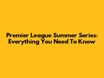 Premier League Summer Series: Everything You Need To Know