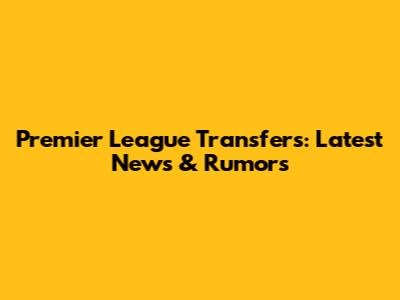 Premier League Transfers: Latest News & Rumors