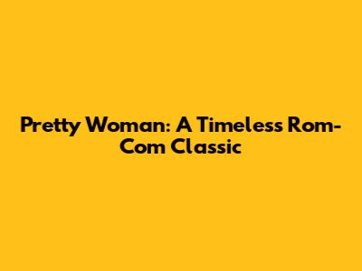 Pretty Woman: A Timeless Rom-Com Classic