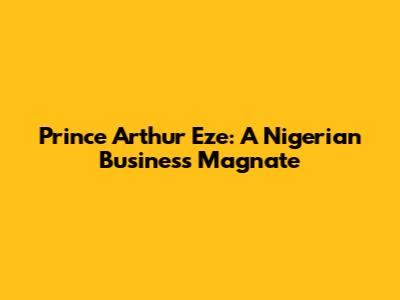 Prince Arthur Eze: A Nigerian Business Magnate