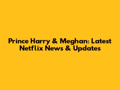 Prince Harry & Meghan: Latest Netflix News & Updates