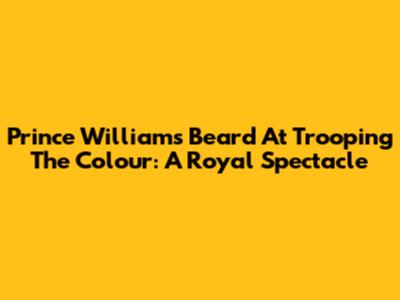 Prince William's Beard At Trooping The Colour: A Royal Spectacle