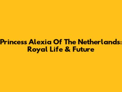 Princess Alexia Of The Netherlands: Royal Life & Future