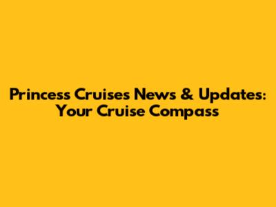 Princess Cruises News & Updates: Your Cruise Compass