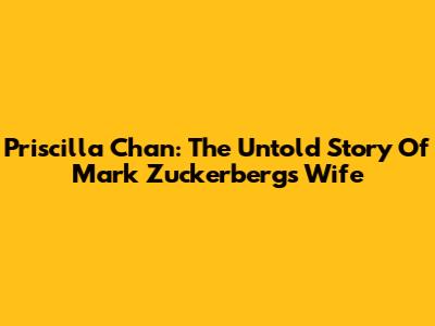 Priscilla Chan: The Untold Story Of Mark Zuckerberg's Wife
