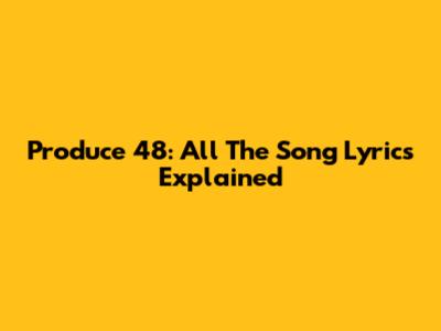 Produce 48: All The Song Lyrics Explained