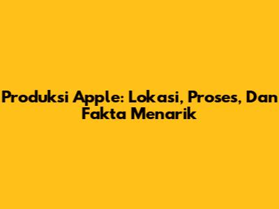 Produksi Apple: Lokasi, Proses, Dan Fakta Menarik