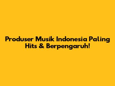Produser Musik Indonesia Paling Hits & Berpengaruh!