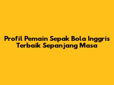 Profil Pemain Sepak Bola Inggris Terbaik Sepanjang Masa