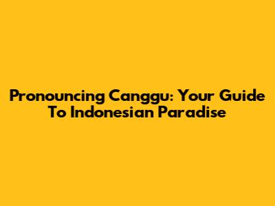 Pronouncing Canggu: Your Guide To Indonesian Paradise