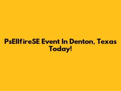 PsEIIfireSE Event In Denton, Texas Today!