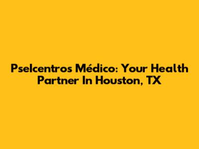 PseIcentros Médico: Your Health Partner In Houston, TX