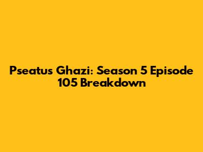 Pseatus Ghazi: Season 5 Episode 105 Breakdown