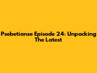 Psebetianse Episode 24: Unpacking The Latest