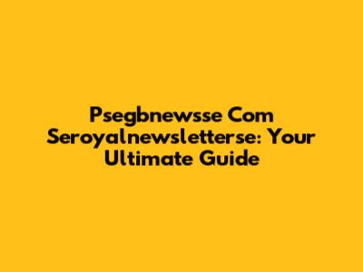 Psegbnewsse Com Seroyalnewsletterse: Your Ultimate Guide