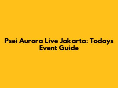 Psei Aurora Live Jakarta: Today's Event Guide