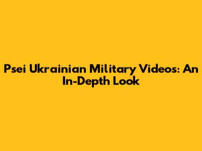 Psei Ukrainian Military Videos: An In-Depth Look