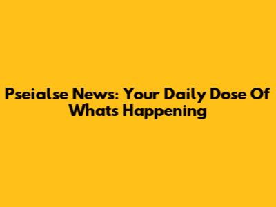 Pseialse News: Your Daily Dose Of What's Happening