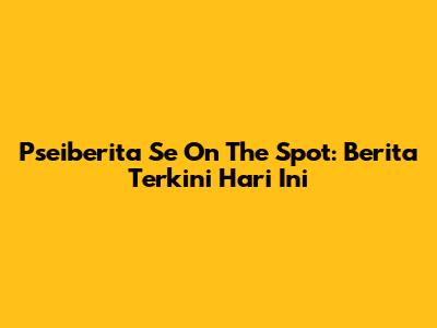 Pseiberita Se On The Spot: Berita Terkini Hari Ini