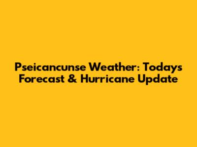 Pseicancunse Weather: Today's Forecast & Hurricane Update