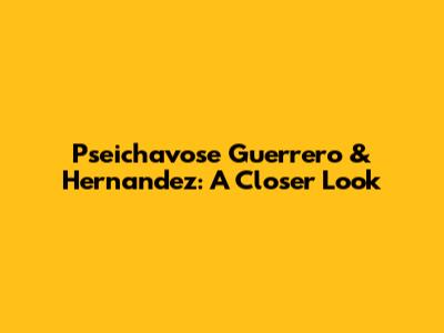 Pseichavose Guerrero & Hernandez: A Closer Look