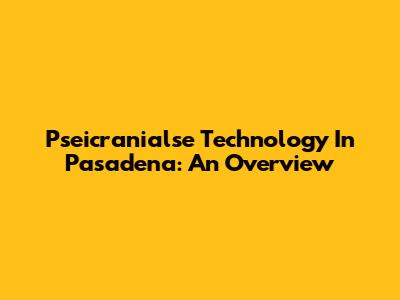 Pseicranialse Technology In Pasadena: An Overview
