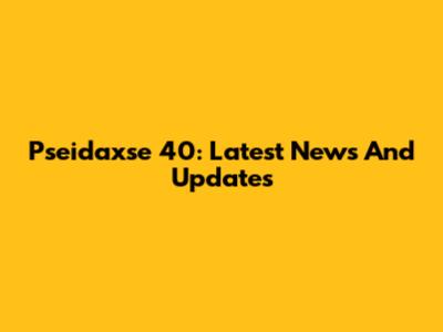 Pseidaxse 40: Latest News And Updates