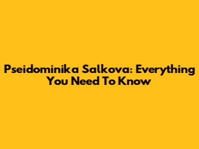 Pseidominika Salkova: Everything You Need To Know