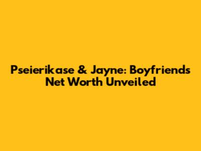 Pseierikase & Jayne: Boyfriend's Net Worth Unveiled