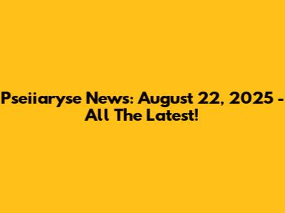Pseiiaryse News: August 22, 2025 - All The Latest!