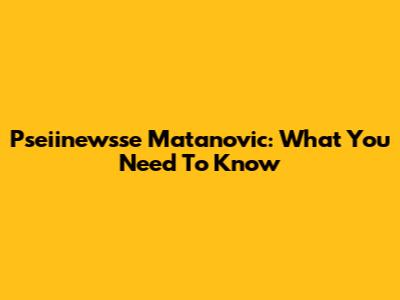 Pseiinewsse Matanovic: What You Need To Know