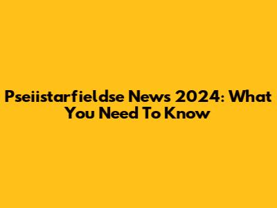 Pseiistarfieldse News 2024: What You Need To Know