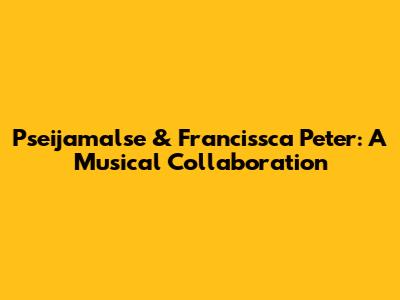 Pseijamalse & Francissca Peter: A Musical Collaboration