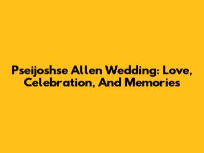 Pseijoshse Allen Wedding: Love, Celebration, And Memories