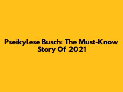 Pseikylese Busch: The Must-Know Story Of 2021