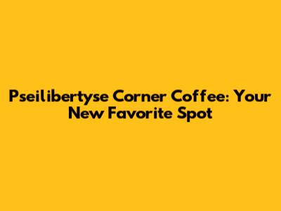 Pseilibertyse Corner Coffee: Your New Favorite Spot
