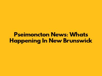 Pseimoncton News: What's Happening In New Brunswick