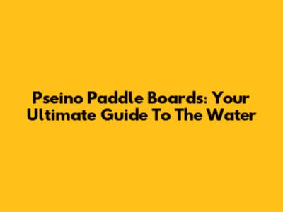 Pseino Paddle Boards: Your Ultimate Guide To The Water