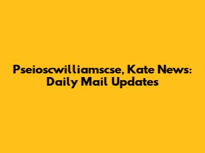 Pseioscwilliamscse, Kate News: Daily Mail Updates