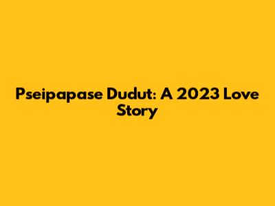 Pseipapase Dudut: A 2023 Love Story