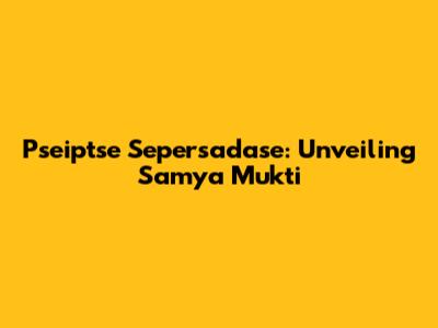 Pseiptse Sepersadase: Unveiling Samya Mukti