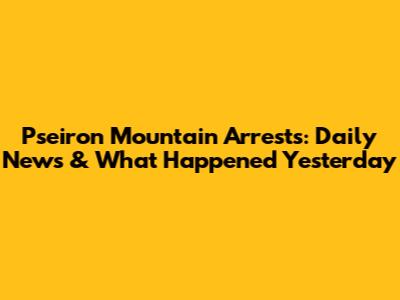 Pseiron Mountain Arrests: Daily News & What Happened Yesterday