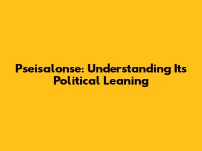 Pseisalonse: Understanding Its Political Leaning